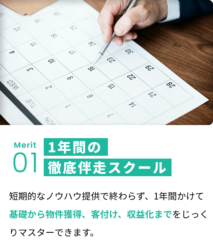 メリット1:1年間の徹底伴走スクール 短期的なノウハウ提供で終わらず、1年間かけて基礎から物件獲得、客付け、収益化までをじっくりマスターできます。