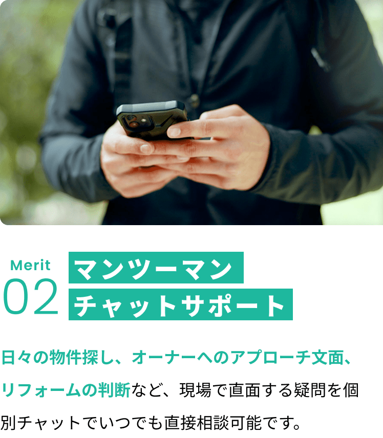 メリット2:マンツーマンチャットサポート 日々の物件探し、オーナーへのアプローチ文面、リフォームの判断など、現場で直面する疑問を個別チャットでいつでも直接相談可能です。