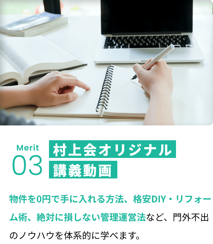 メリット3:村上会オリジナル講義動画 物件を0円で手に入れる方法、格安DIY・リフォーム術、絶対に損しない管理運営法など、門外不出のノウハウを体系的に学べます。