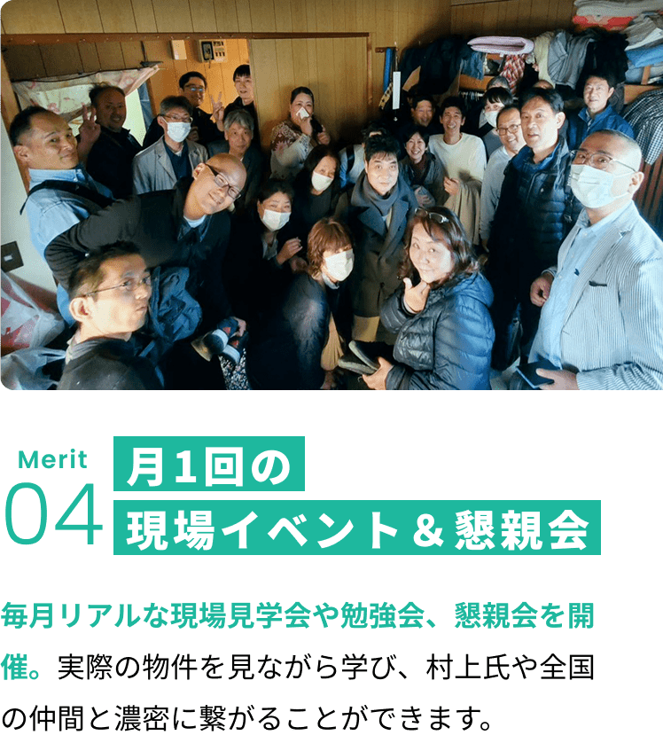 メリット4:月1回の現場イベント＆懇親会 毎月リアルな現場見学会や勉強会、懇親会を開催。実際の物件を見ながら学び、村上氏や全国の仲間と濃密に繋がることができます。