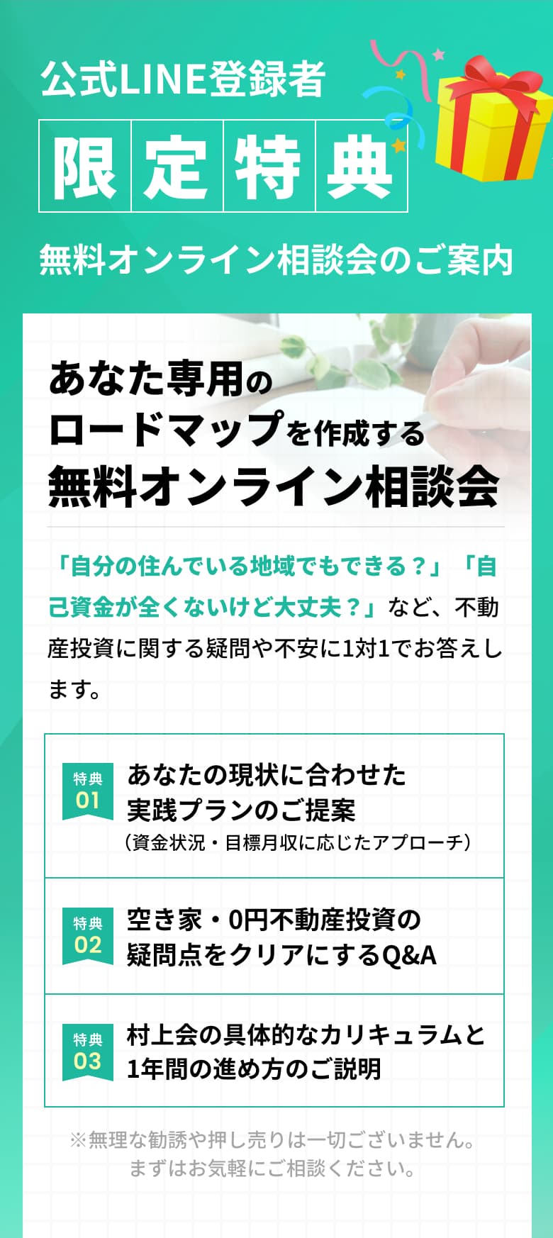 公式LINE登録者限定特典 無料オンライン相談会のご案内 あなた専用のロードマップを作成する無料オンライン相談会 「自分の住んでいる地域でもできる？」「自己資金が全くないけど大丈夫？」など、不動産投資に関する疑問や不安に1対1でお答えします。特典01:あなたの現状に合わせた実践プランのご提案（資金状況・目標月収に応じたアプローチ） 特典2:空き家・0円不動産投資の疑問点をクリアにするQ&A 特典3:村上会の具体的なカリキュラムと1年間の進め方のご説明 ※無理な勧誘や押し売りは一切ございません。まずはお気軽にご相談ください。